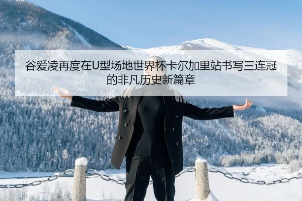 谷爱凌再度在U型场地世界杯卡尔加里站书写三连冠的非凡历史新篇章
