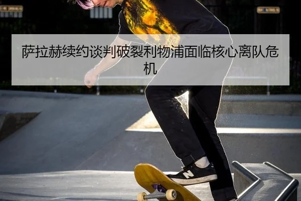 萨拉赫续约谈判破裂利物浦面临核心离队危机