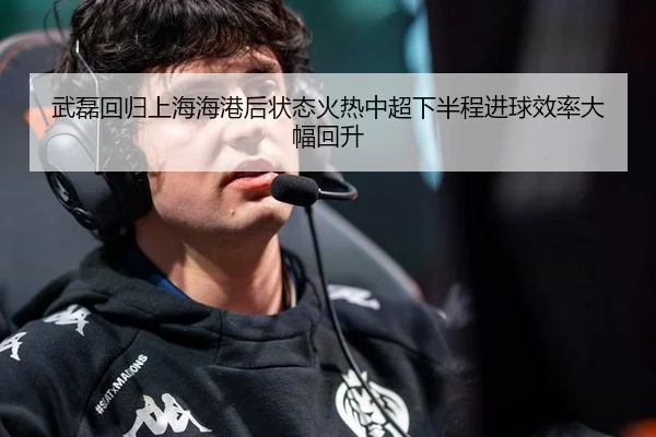 武磊回归上海海港后状态火热中超下半程进球效率大幅回升